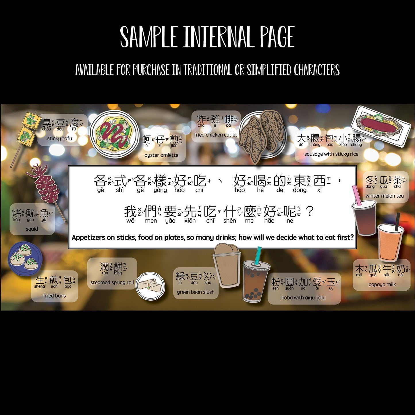 Sample Internal Page.  Appetizers on sticks, food on plates, so many drinks; how will we decide what to eat first? 各式各樣好吃,好喝的東西,我們要先吃什麼好呢？A display of food inlcuding 臭豆腐, 蚵仔煎, 炸雞扒,  大腸包小腸，冬瓜茶, 木瓜牛奶, 粉圓加愛玉, 綠豆沙, 潤餅,生煎包,烤魷魚. Stinky tofu, oyster omelette, fried chicken cutlet, sausage with sticky rice, winter melon tea, papaya milk, boba with aiyu jelly, green bean slush, steamed spring roll, fried buns, squid.